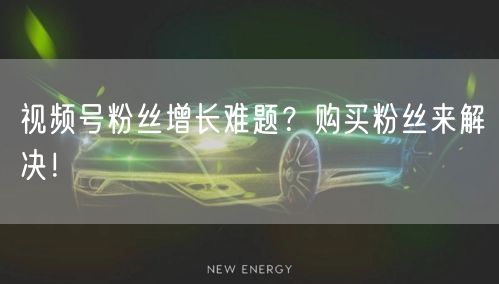 视频号粉丝增长难题？购买粉丝来解决！