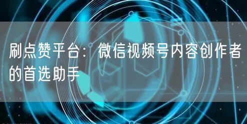 刷点赞平台：微信视频号内容创作者的首选助手