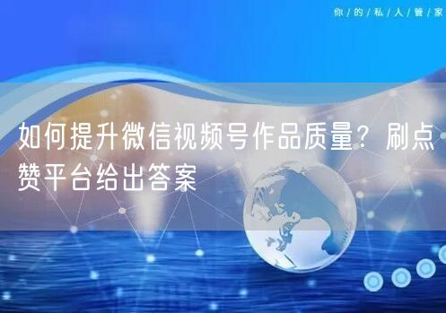如何提升微信视频号作品质量？刷点赞平台给出答案