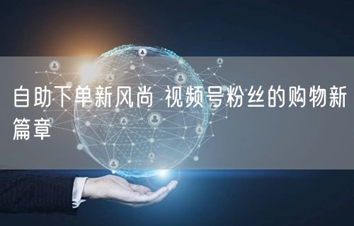自助下单新风尚 视频号粉丝的购物新篇章
