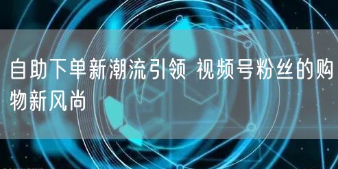 自助下单新潮流引领 视频号粉丝的购物新风尚