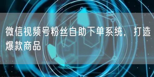微信视频号粉丝自助下单系统，打造爆款商品