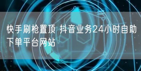 快手刷枪置顶 抖音业务24小时自助下单平台网站