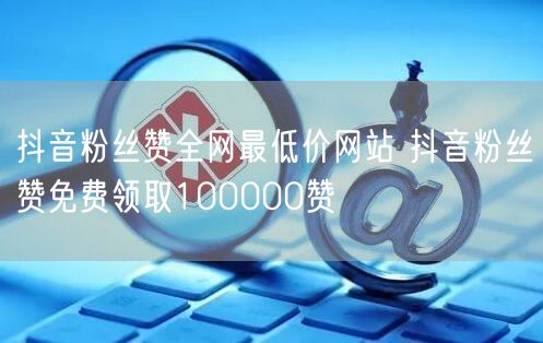 抖音粉丝赞全网最低价网站 抖音粉丝赞免费领取100000赞