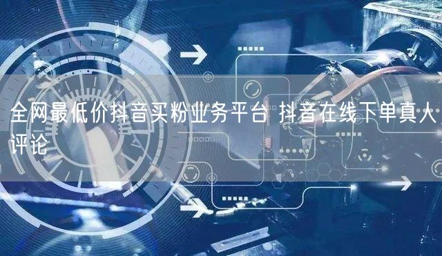 全网最低价抖音买粉业务平台 抖音在线下单真人评论