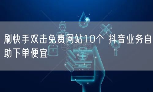 刷快手双击免费网站10个 抖音业务自助下单便宜