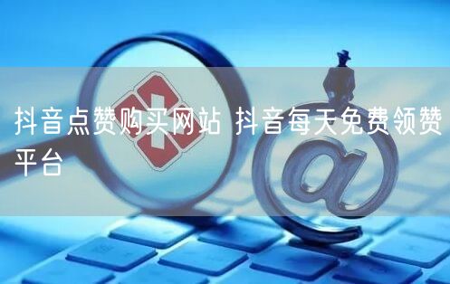 抖音点赞购买网站 抖音每天免费领赞平台
