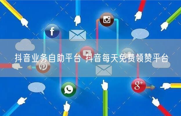 抖音业务自助平台 抖音每天免费领赞平台
