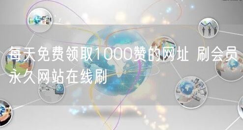 每天免费领取1000赞的网址 刷会员永久网站在线刷