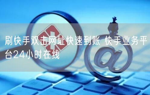 刷快手双击网址快速到账 快手业务平台24小时在线