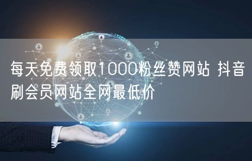 每天免费领取1000粉丝赞网站 抖音刷会员网站全网最低价